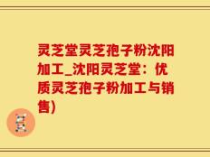 灵芝堂灵芝孢子粉沈阳加工_沈阳灵芝堂：优质灵芝孢子粉加工与销售)