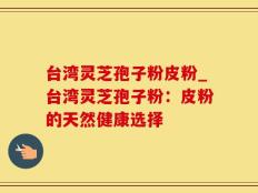 台湾灵芝孢子粉皮粉_台湾灵芝孢子粉：皮粉的天然健康选择