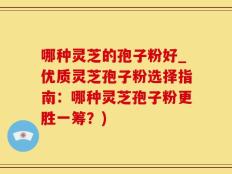 哪种灵芝的孢子粉好_优质灵芝孢子粉选择指南：哪种灵芝孢子粉更胜一筹？)