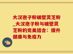 大汉孢子粉破壁灵芝粉_大汉孢子粉与破壁灵芝粉的完美结合：提升健康与免疫力
