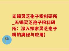 无锡灵芝孢子粉科研所_无锡灵芝孢子粉科研所：深入探索灵芝孢子粉的奥秘与应用)