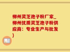 柳州灵芝孢子粉厂家_柳州优质灵芝孢子粉供应商：专业生产与批发)