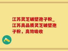 江苏灵芝破壁孢子粉_江苏高品质灵芝破壁孢子粉，高效吸收