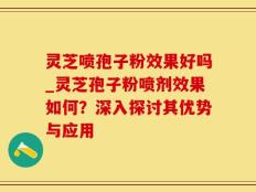灵芝喷孢子粉效果好吗_灵芝孢子粉喷剂效果如何？深入探讨其优势与应用