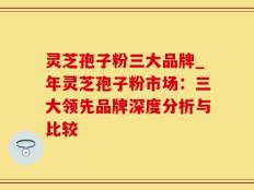 灵芝孢子粉三大品牌_年灵芝孢子粉市场：三大领先品牌深度分析与比较