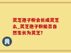 灵芝孢子粉会长成灵芝么_灵芝孢子粉能否自然生长为灵芝？