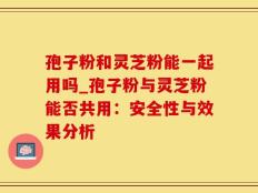 孢子粉和灵芝粉能一起用吗_孢子粉与灵芝粉能否共用：安全性与效果分析
