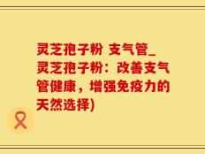 灵芝孢子粉 支气管_灵芝孢子粉：改善支气管健康，增强免疫力的天然选择)
