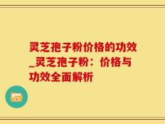 灵芝孢子粉价格的功效_灵芝孢子粉：价格与功效全面解析