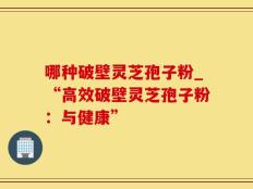 哪种破壁灵芝孢子粉_“高效破壁灵芝孢子粉：与健康”
