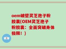 oem破壁灵芝孢子粉胶囊(OEM灵芝孢子粉胶囊：全面突破身体极限！)