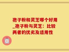 孢子粉和灵芝哪个好用_孢子粉与灵芝：比较两者的优劣及适用性