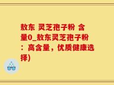敖东 灵芝孢子粉 含量0_敖东灵芝孢子粉：高含量，优质健康选择)