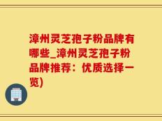 漳州灵芝孢子粉品牌有哪些_漳州灵芝孢子粉品牌推荐：优质选择一览)