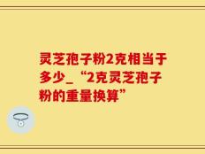 灵芝孢子粉2克相当于多少_“2克灵芝孢子粉的重量换算”