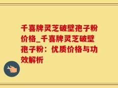 千喜牌灵芝破壁孢子粉价格_千喜牌灵芝破壁孢子粉：优质价格与功效解析