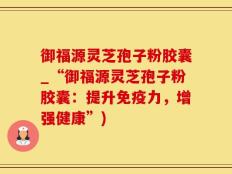 御福源灵芝孢子粉胶囊_“御福源灵芝孢子粉胶囊：提升免疫力，增强健康”)
