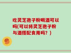 吃灵芝孢子粉喝酒可以吗(可以将灵芝孢子粉与酒搭配食用吗？)