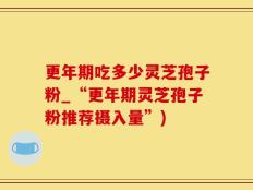 更年期吃多少灵芝孢子粉_“更年期灵芝孢子粉推荐摄入量”)