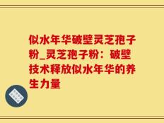 似水年华破壁灵芝孢子粉_灵芝孢子粉：破壁技术释放似水年华的养生力量