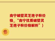 南宁破壁灵芝孢子粉价格_“南宁优质破壁灵芝孢子粉价格解析”)