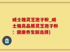 威士雅灵芝孢子粉_威士雅高品质灵芝孢子粉：健康养生新选择)