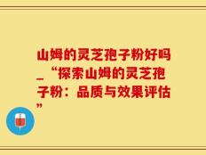 山姆的灵芝孢子粉好吗_“探索山姆的灵芝孢子粉：品质与效果评估”