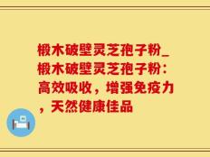 椴木破壁灵芝孢子粉_椴木破壁灵芝孢子粉：高效吸收，增强免疫力，天然健康佳品