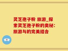 灵芝孢子粉 旅游_探索灵芝孢子粉的奥秘：旅游与的完美结合