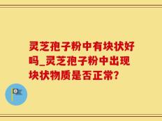 灵芝孢子粉中有块状好吗_灵芝孢子粉中出现块状物质是否正常？