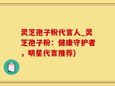 灵芝孢子粉代言人_灵芝孢子粉：健康守护者，明星代言推荐)
