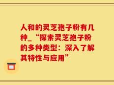 人和的灵芝孢子粉有几种_“探索灵芝孢子粉的多种类型：深入了解其特性与应用”