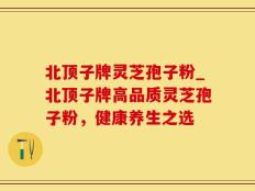 北顶子牌灵芝孢子粉_北顶子牌高品质灵芝孢子粉，健康养生之选