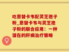 吃恩替卡韦配灵芝孢子粉_恩替卡韦与灵芝孢子粉的联合应用：一种潜在的肝病治疗策略
