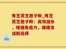 寿芝灵芝孢子粉_寿芝灵芝孢子粉：高效滋补，增强免疫力，健康生活新选择
