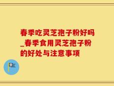春季吃灵芝孢子粉好吗_春季食用灵芝孢子粉的好处与注意事项