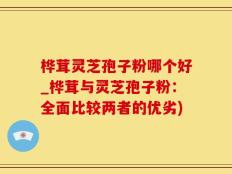 桦茸灵芝孢子粉哪个好_桦茸与灵芝孢子粉：全面比较两者的优劣)