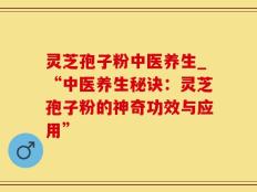 灵芝孢子粉中医养生_“中医养生秘诀：灵芝孢子粉的神奇功效与应用”