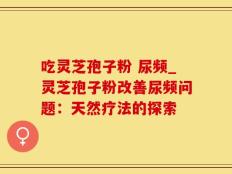 吃灵芝孢子粉 尿频_灵芝孢子粉改善尿频问题：天然疗法的探索