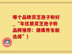 哪个品牌灵芝孢子粉好_“年优质灵芝孢子粉品牌推荐：健康养生新选择”)
