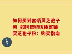 如何买到富硒灵芝孢子粉_如何选购优质富硒灵芝孢子粉：购买指南