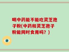 喝中药能不能吃灵芝孢子粉(中药和灵芝孢子粉能同时食用吗？)