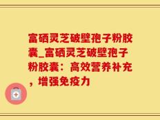 富硒灵芝破壁孢子粉胶囊_富硒灵芝破壁孢子粉胶囊：高效营养补充，增强免疫力