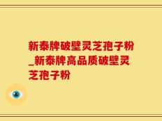 新泰牌破壁灵芝孢子粉_新泰牌高品质破壁灵芝孢子粉