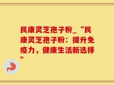 民康灵芝孢子粉_“民康灵芝孢子粉：提升免疫力，健康生活新选择”