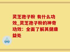 灵芝孢子粉 有什么功效_灵芝孢子粉的神奇功效：全面了解其健康益处