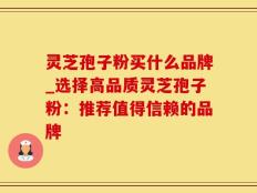 灵芝孢子粉买什么品牌_选择高品质灵芝孢子粉：推荐值得信赖的品牌
