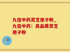 九信中药灵芝孢子粉_九信中药：高品质灵芝孢子粉