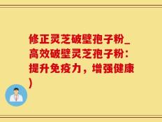 修正灵芝破壁孢子粉_高效破壁灵芝孢子粉：提升免疫力，增强健康)