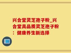 兴合堂灵芝孢子粉_兴合堂高品质灵芝孢子粉：健康养生新选择